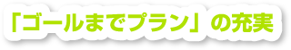 「ゴールまでプラン」の充実