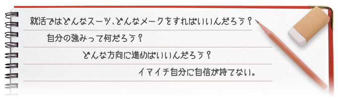 就活では？どんなスーツ、どんなメークをすればいいんだろう？自分の強みってなんだろう？どんな方向に進めばいいんだろう？