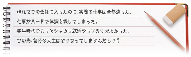 憧れてこの会社に入ったのに、実際の仕事は全然違った。仕事がハードで体調を崩してしまった。学生時代にもっとしっかり就活をやっておけばよかった。この先、自分の人生はどうなってしまうんだろう？