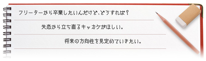 フリーターから卒業したいんだけど、どうすれば？ 失恋から立ち直るキッカケがほしい。将来の方向性を見定めていきたい。