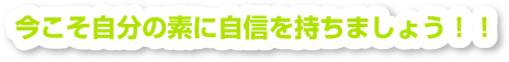 いまこそ自分の素に自信をもちましょう