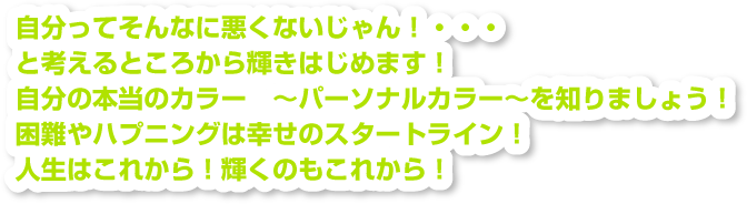 自分ってそんなに悪くないじゃん！・・・と考えるところから輝きはじめます！自分の本当のカラー　～パーソナルカラー～を知りましょう！困難やハプニングは幸せのスタートライン！人生はこれから！輝くのもこれから！